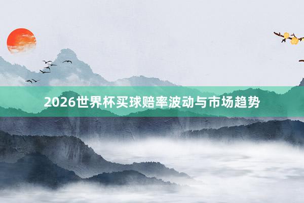 2026世界杯买球赔率波动与市场趋势
